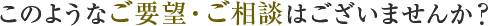 このようなご要望・ご相談はございませんか?